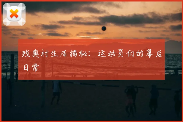 残奥村生活揭秘：运动员们的幕后日常