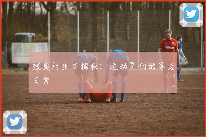残奥村生活揭秘：运动员们的幕后日常