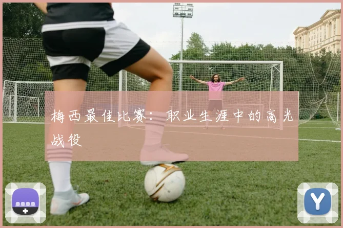 梅西最佳比赛：职业生涯中的高光战役