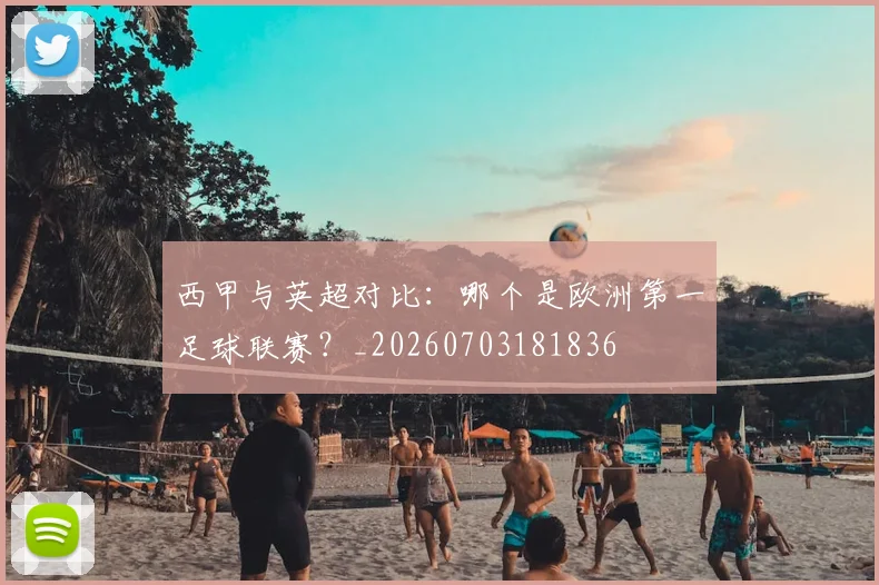 西甲与英超对比:哪个是欧洲第一足球联赛?_20260703181836