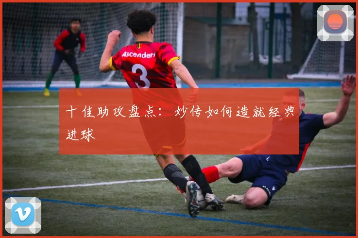 十佳助攻盘点：妙传如何造就经典进球