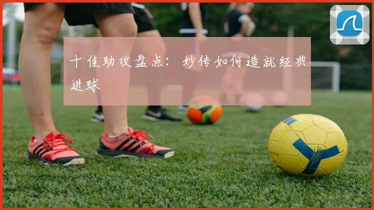 十佳助攻盘点：妙传如何造就经典进球